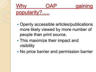 Why OAP gaining 
popularity?..... 
 Openly accessible articles/publications 
more likely viewed by more number of 
people than print source. 
 This maximize their impact and 
visibility 
 No price barrier and permission barrier 
 