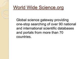 World Wide Science.org 
Global science gateway providing 
one-stop searching of over 90 national 
and international scientific databases 
and portals from more than 70 
countries. 
 