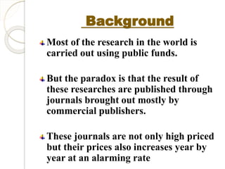 Background 
Most of the research in the world is 
carried out using public funds. 
But the paradox is that the result of 
these researches are published through 
journals brought out mostly by 
commercial publishers. 
These journals are not only high priced 
but their prices also increases year by 
year at an alarming rate 
 