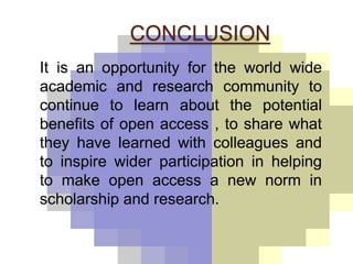 CONCLUSION 
It is an opportunity for the world wide 
academic and research community to 
continue to learn about the potential 
benefits of open access , to share what 
they have learned with colleagues and 
to inspire wider participation in helping 
to make open access a new norm in 
scholarship and research. 
 