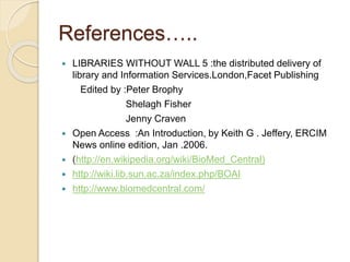 References….. 
 LIBRARIES WITHOUT WALL 5 :the distributed delivery of 
library and Information Services.London,Facet Publishing 
Edited by :Peter Brophy 
Shelagh Fisher 
Jenny Craven 
 Open Access :An Introduction, by Keith G . Jeffery, ERCIM 
News online edition, Jan .2006. 
 (http://en.wikipedia.org/wiki/BioMed_Central) 
 http://wiki.lib.sun.ac.za/index.php/BOAI 
 http://www.biomedcentral.com/ 
 