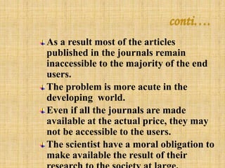 conti…. 
As a result most of the articles 
published in the journals remain 
inaccessible to the majority of the end 
users. 
The problem is more acute in the 
developing world. 
Even if all the journals are made 
available at the actual price, they may 
not be accessible to the users. 
The scientist have a moral obligation to 
make available the result of their 
research to the society at large. 
 