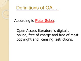 Definitions of OA…. 
According to Peter Suber, 
Open Access literature is digital , 
online, free of charge and free of most 
copyright and licensing restrictions. 
 