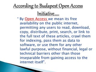 “ By Open Access we mean its free 
availability on the public internet, 
permitting any users to read, download, 
copy, distribute, print, search, or link to 
the full text of these articles, crawl them 
for indexing, pass them as data to 
software, or use them for any other 
lawful purpose, without financial, legal or 
technical barriers other than those 
inseparable from gaining access to the 
internet itself”. 
 