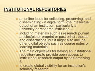 INSTITUTIONAL REPOSITORIES 
 an online locus for collecting, preserving, and 
disseminating -in digital form -the intellectual 
output of an institution, particularly a 
university or research institution – 
 including materials such as research journal 
articles(either preprint or post print) , theses 
and dissertations, but it might also include 
other digital objects such as course notes or 
learning materials. 
 The main objectives for having an institutional 
repository are:to provide open access to 
institutional research output by self-archiving 
it; 
 to create global visibility for an institution's 
scholarly research; 
 