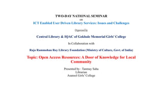 TWO-DAY NATIONAL SEMINAR
on
ICT Enabled User Driven Library Services: Issues and Challenges
Organized by
Central Library & IQAC of Gokhale Memorial Girls' College
In Collaboration with
Raja Rammohan Roy Library Foundation (Ministry of Culture, Govt. of India)
Topic: Open Access Resources: A Door of Knowledge for Local
Community
Presented by : Tanmay Saha
Librarian
Asansol Girls’ College
 