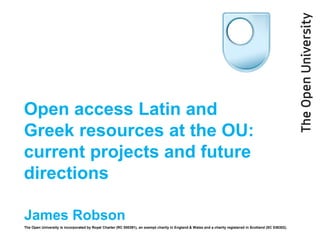 Open access Latin and
Greek resources at the OU:
current projects and future
directions
James Robson
The Open University is incorporated by Royal Charter (RC 000391), an exempt charity in England & Wales and a charity registered in Scotland (SC 038302).

 
