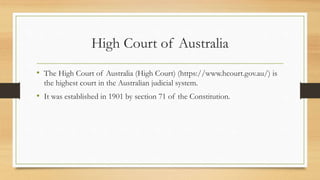 High Court of Australia
• The High Court of Australia (High Court) (https://www.hcourt.gov.au/) is
the highest court in the Australian judicial system.
• It was established in 1901 by section 71 of the Constitution.
 