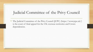 Judicial Committee of the Privy Council
• The Judicial Committee of the Privy Council (JCPC) (https://www.jcpc.uk/)
is the court of final appeal for the UK overseas territories and Crown
dependencies.
 