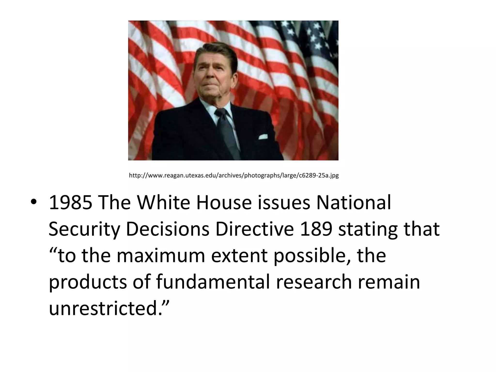 http://www.reagan.utexas.edu/archives/photographs/large/c6289-25a.jpg



• 1985 The White House issues National
  Security Decisions Directive 189 stating that
  “to the maximum extent possible, the
  products of fundamental research remain
  unrestricted.”
 