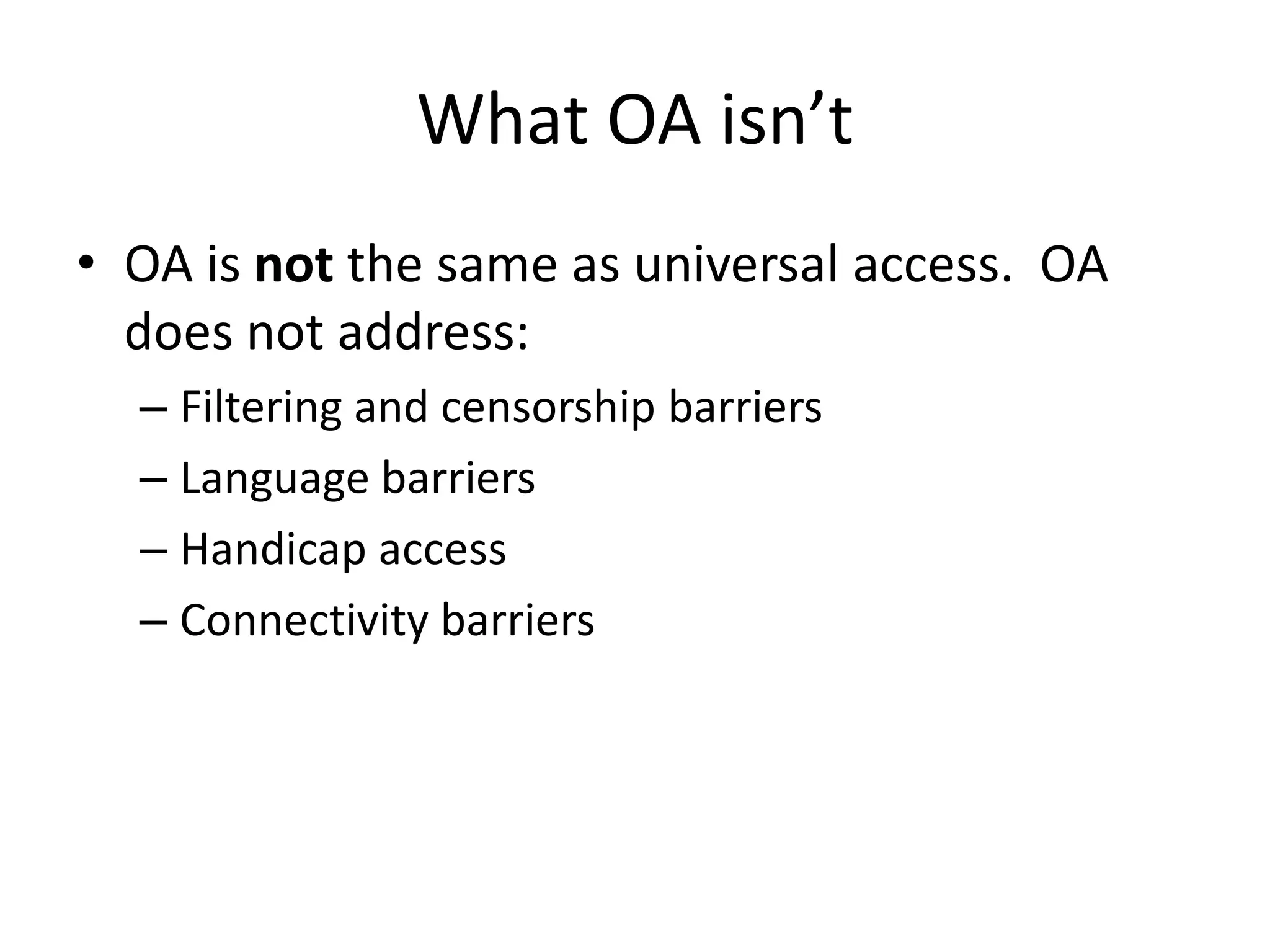 What OA isn’t
• OA is not the same as universal access. OA
  does not address:
  – Filtering and censorship barriers
  – Language barriers
  – Handicap access
  – Connectivity barriers
 