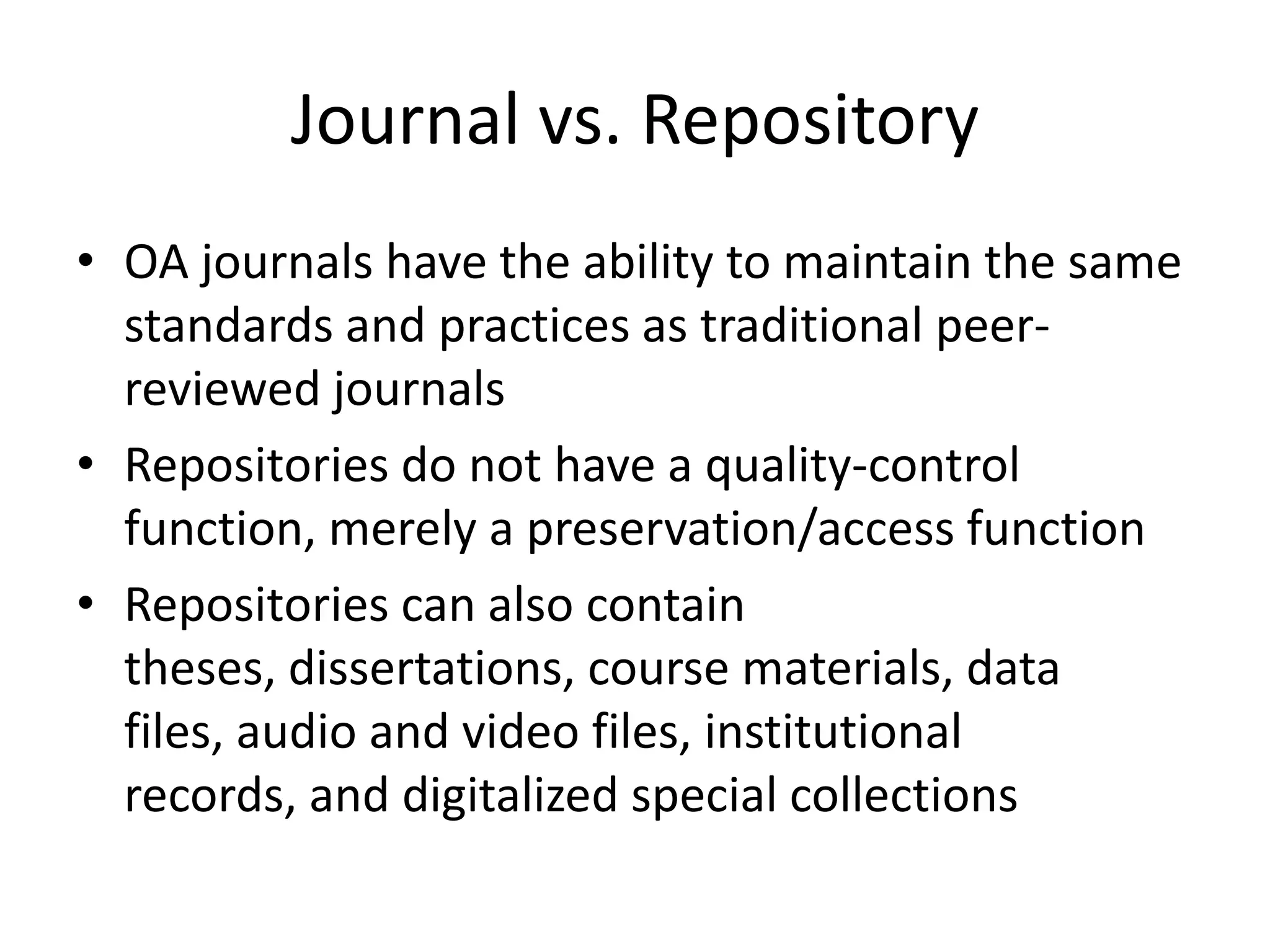 Journal vs. Repository
• OA journals have the ability to maintain the same
  standards and practices as traditional peer-
  reviewed journals
• Repositories do not have a quality-control
  function, merely a preservation/access function
• Repositories can also contain
  theses, dissertations, course materials, data
  files, audio and video files, institutional
  records, and digitalized special collections
 