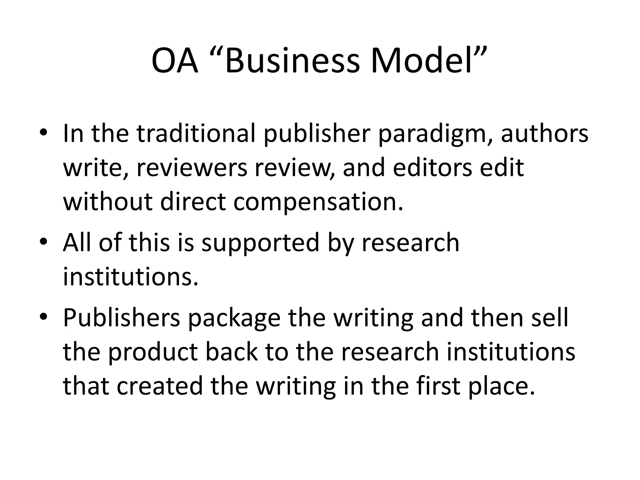 OA “Business Model”
• In the traditional publisher paradigm, authors
  write, reviewers review, and editors edit
  without direct compensation.
• All of this is supported by research
  institutions.
• Publishers package the writing and then sell
  the product back to the research institutions
  that created the writing in the first place.
 