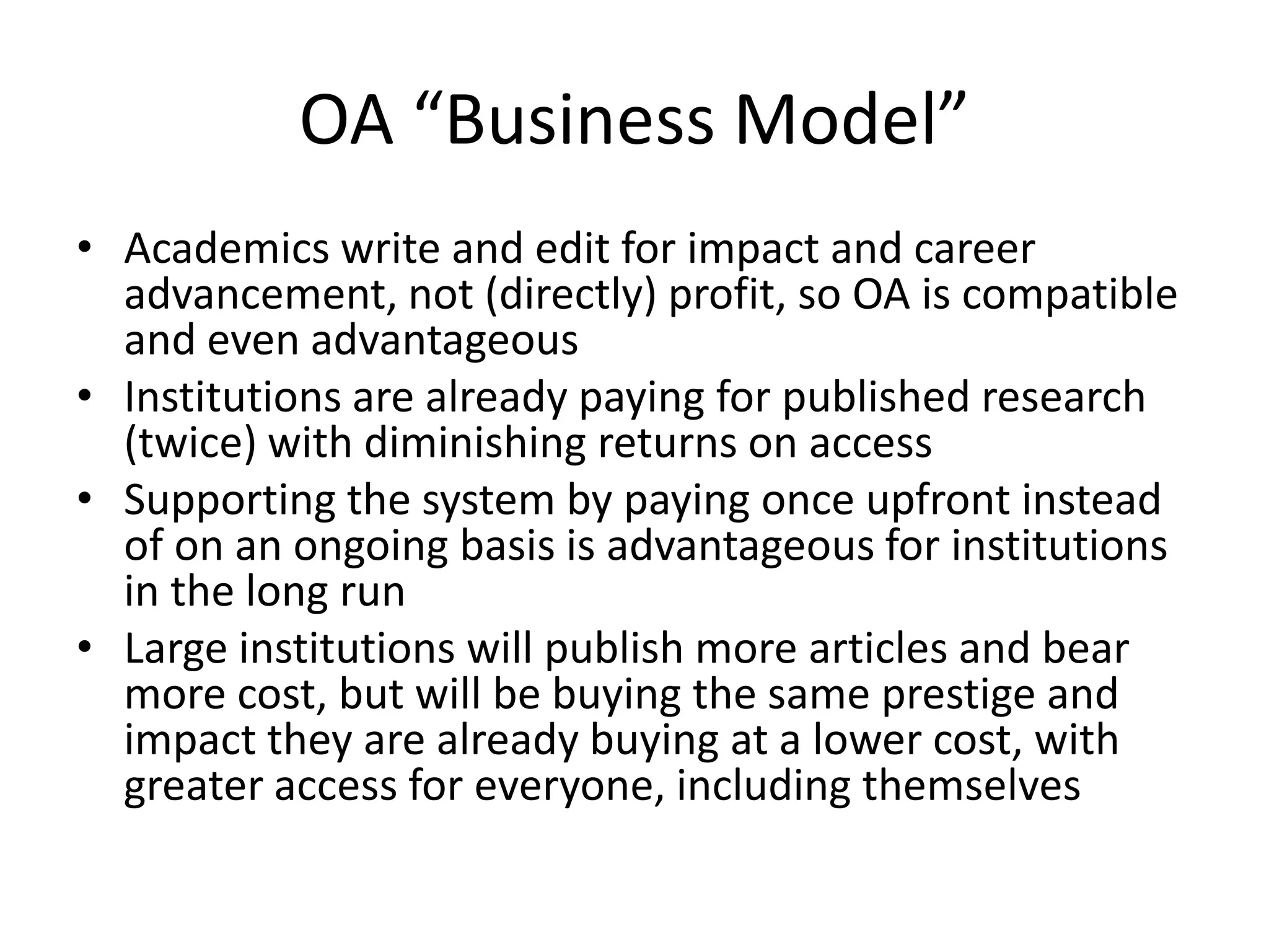 OA “Business Model”
• Academics write and edit for impact and career
  advancement, not (directly) profit, so OA is compatible
  and even advantageous
• Institutions are already paying for published research
  (twice) with diminishing returns on access
• Supporting the system by paying once upfront instead
  of on an ongoing basis is advantageous for institutions
  in the long run
• Large institutions will publish more articles and bear
  more cost, but will be buying the same prestige and
  impact they are already buying at a lower cost, with
  greater access for everyone, including themselves
 