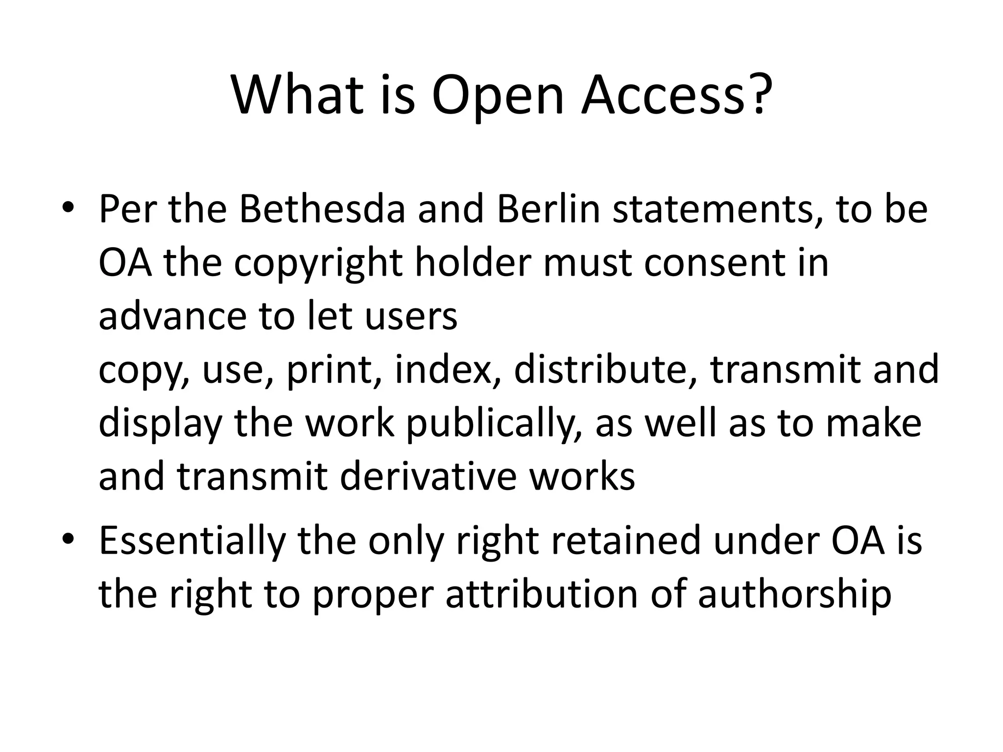 What is Open Access?
• Per the Bethesda and Berlin statements, to be
  OA the copyright holder must consent in
  advance to let users
  copy, use, print, index, distribute, transmit and
  display the work publically, as well as to make
  and transmit derivative works
• Essentially the only right retained under OA is
  the right to proper attribution of authorship
 