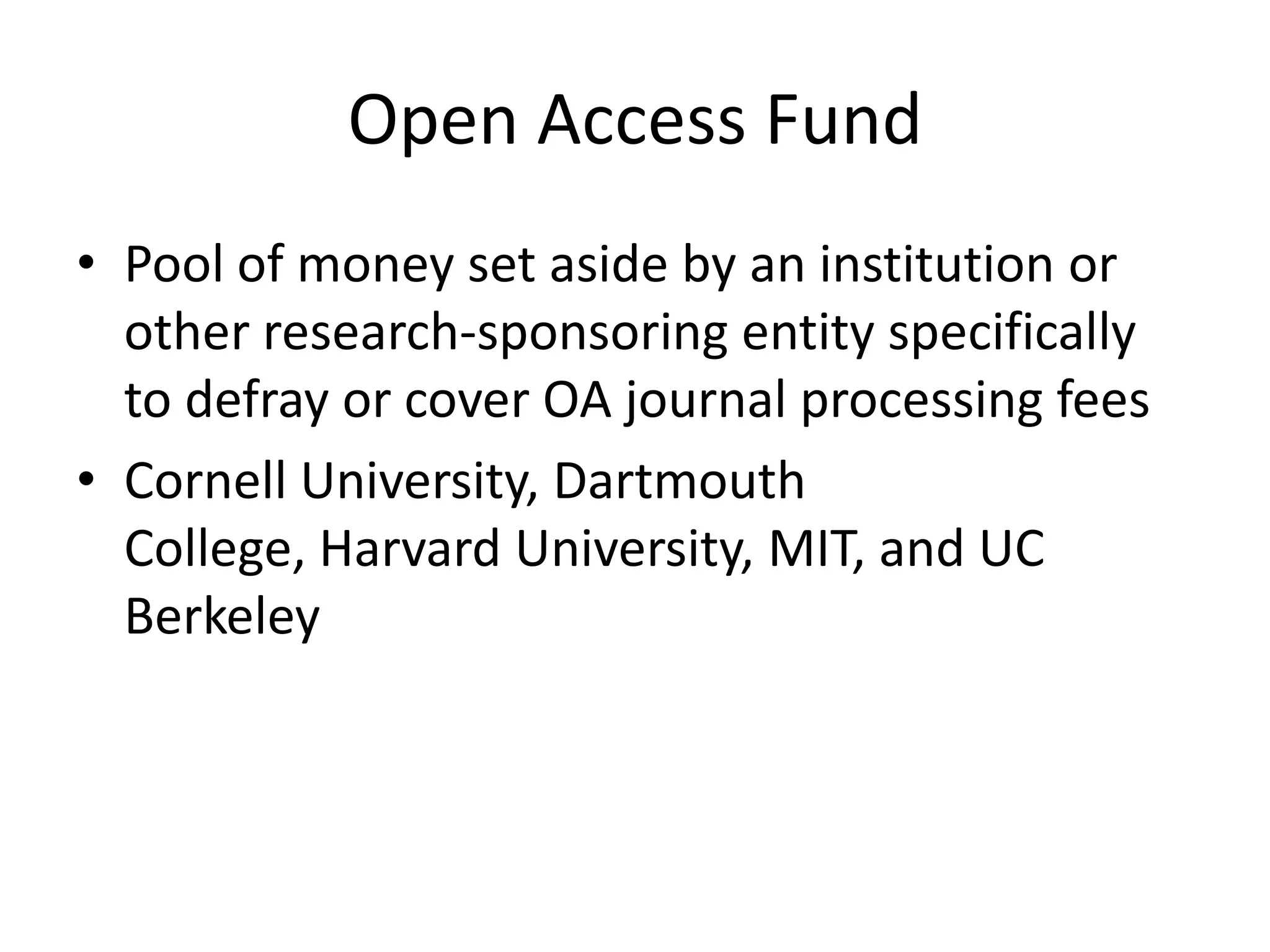 Open Access Fund
• Pool of money set aside by an institution or
  other research-sponsoring entity specifically
  to defray or cover OA journal processing fees
• Cornell University, Dartmouth
  College, Harvard University, MIT, and UC
  Berkeley
 
