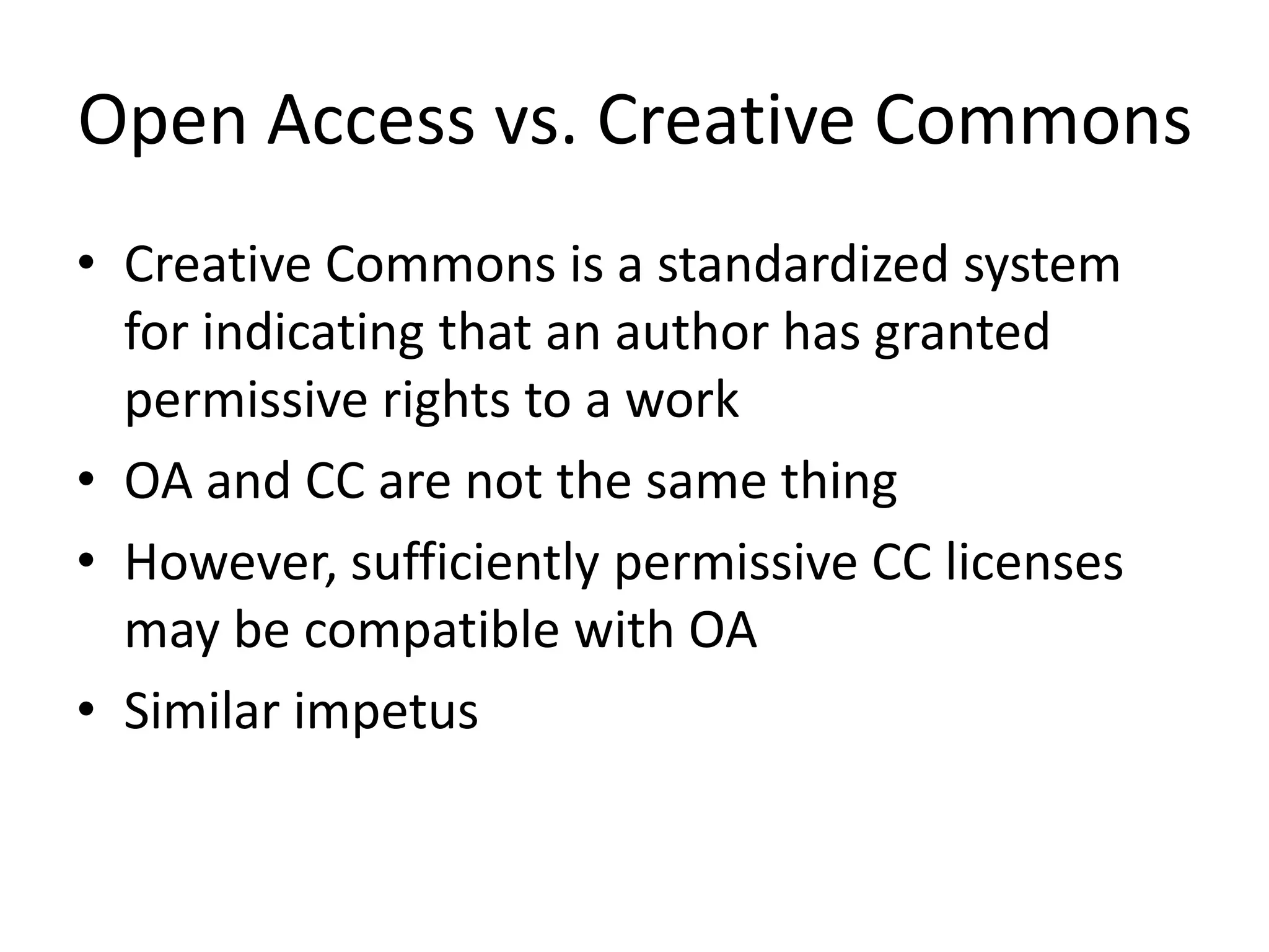 Open Access vs. Creative Commons
• Creative Commons is a standardized system
  for indicating that an author has granted
  permissive rights to a work
• OA and CC are not the same thing
• However, sufficiently permissive CC licenses
  may be compatible with OA
• Similar impetus
 