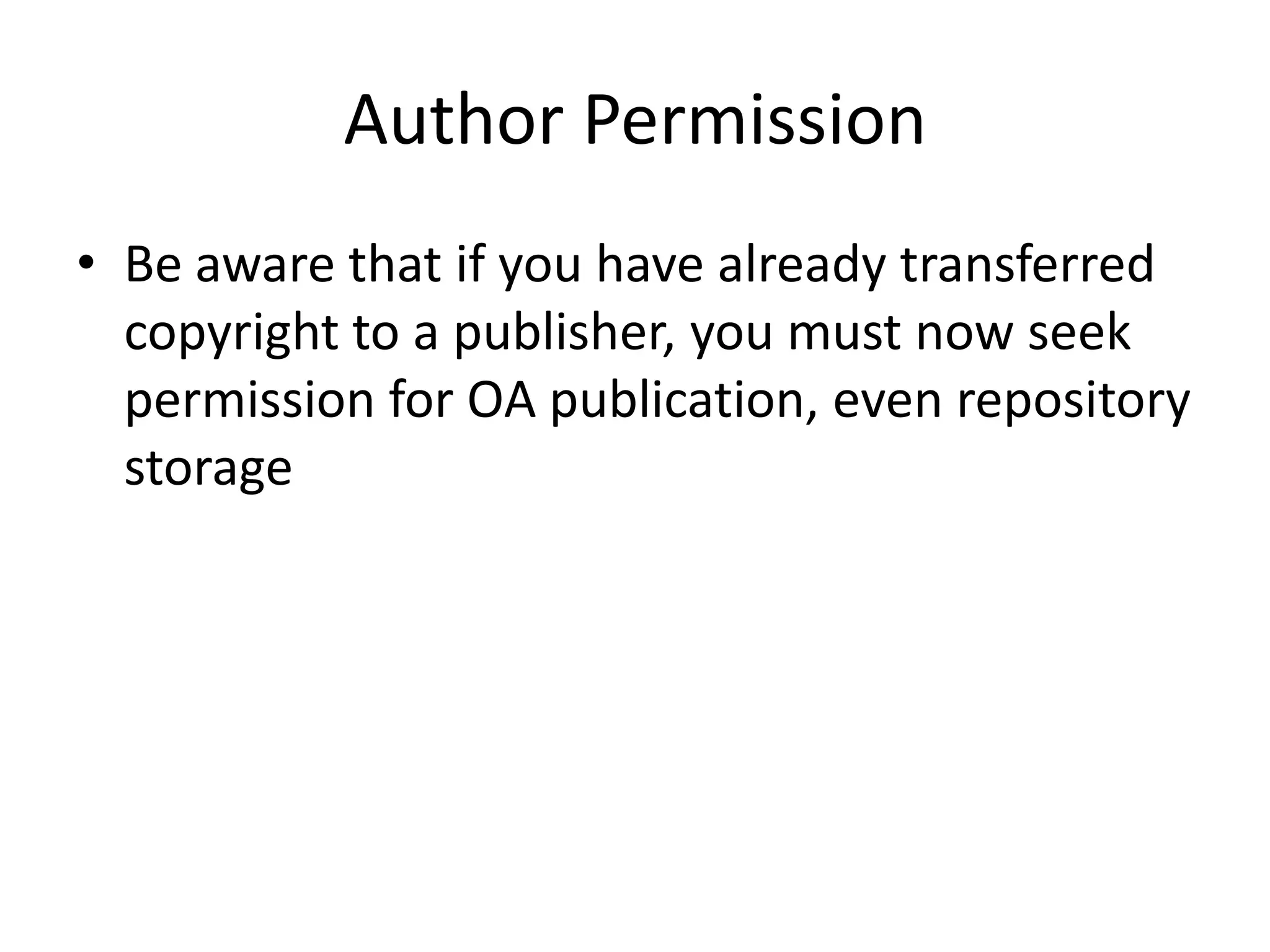 Author Permission
• Be aware that if you have already transferred
  copyright to a publisher, you must now seek
  permission for OA publication, even repository
  storage
 