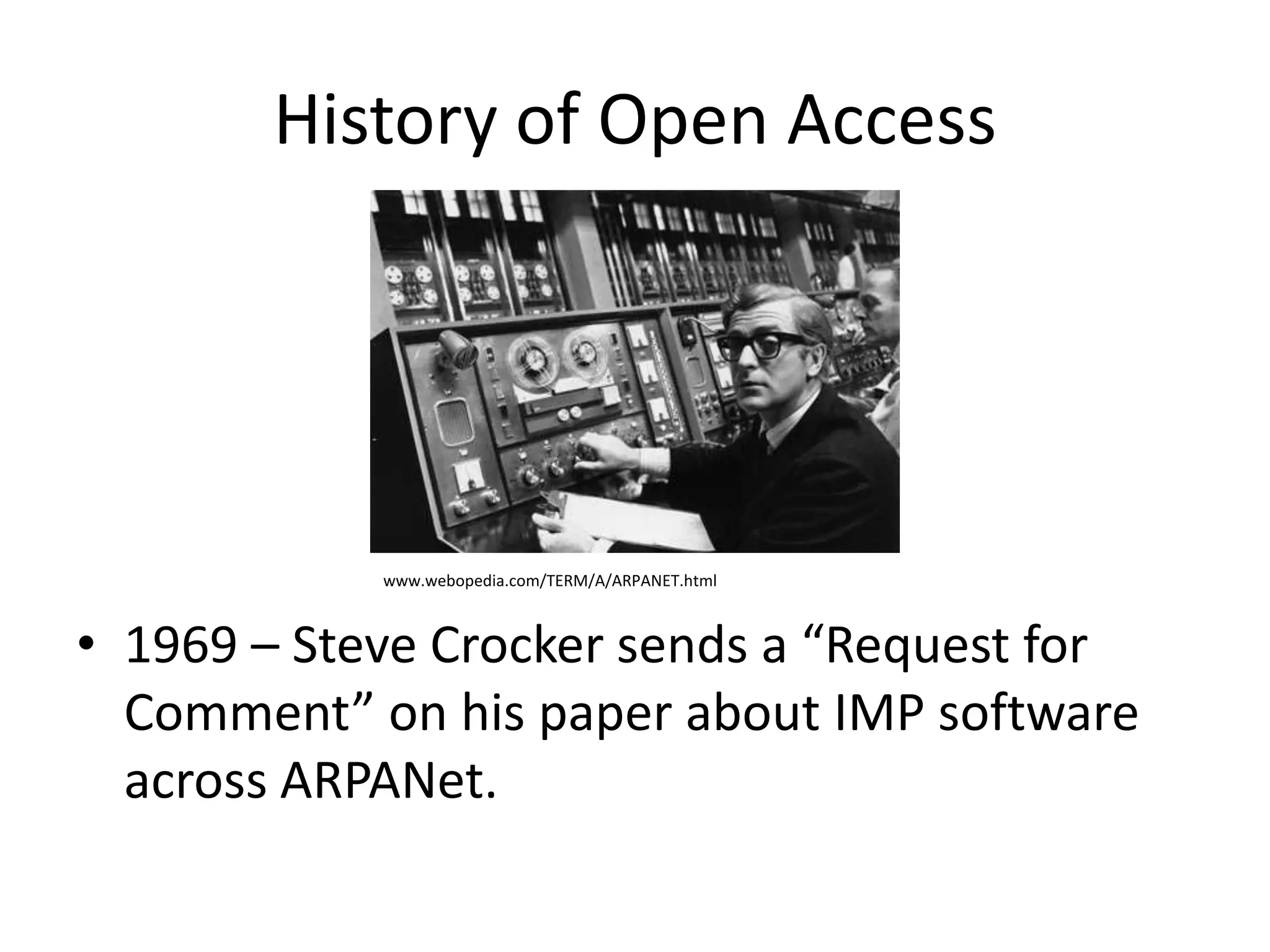 History of Open Access




            www.webopedia.com/TERM/A/ARPANET.html



• 1969 – Steve Crocker sends a “Request for
  Comment” on his paper about IMP software
  across ARPANet.
 