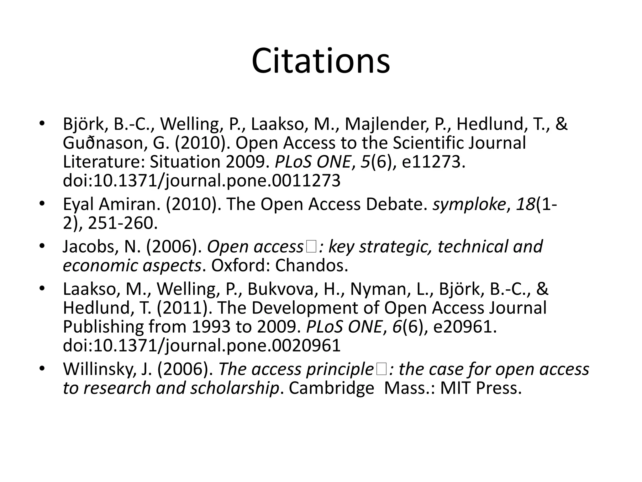 Citations
• Björk, B.-C., Welling, P., Laakso, M., Majlender, P., Hedlund, T., &
  Guðnason, G. (2010). Open Access to the Scientific Journal
  Literature: Situation 2009. PLoS ONE, 5(6), e11273.
  doi:10.1371/journal.pone.0011273
• Eyal Amiran. (2010). The Open Access Debate. symploke, 18(1-
  2), 251-260.
• Jacobs, N. (2006). Open access  key strategic, technical and
                                     :
  economic aspects. Oxford: Chandos.
• Laakso, M., Welling, P., Bukvova, H., Nyman, L., Björk, B.-C., &
  Hedlund, T. (2011). The Development of Open Access Journal
  Publishing from 1993 to 2009. PLoS ONE, 6(6), e20961.
  doi:10.1371/journal.pone.0020961
• Willinsky, J. (2006). The access principle  the case for open access
                                              :
  to research and scholarship. Cambridge Mass.: MIT Press.
 