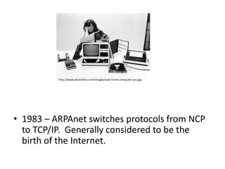 http://www.photosfan.com/images/ealy-home-computer-pcs.jpg




• 1983 – ARPAnet switches protocols from NCP
  to TCP/IP. Generally considered to be the
  birth of the Internet.
 