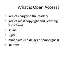 What is Open Access?
• Free of charge(to the reader)
• Free of most copyright and licensing
  restrictions
• Online
• Digital
• Immediate (No delays or embargoes)
• Full-text
 