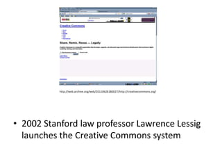 http://web.archive.org/web/20110628180027/http://creativecommons.org/




• 2002 Stanford law professor Lawrence Lessig
  launches the Creative Commons system
 