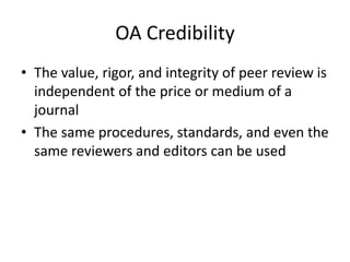 OA Credibility
• The value, rigor, and integrity of peer review is
  independent of the price or medium of a
  journal
• The same procedures, standards, and even the
  same reviewers and editors can be used
 
