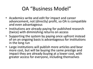 OA “Business Model”
• Academics write and edit for impact and career
  advancement, not (directly) profit, so OA is compatible
  and even advantageous
• Institutions are already paying for published research
  (twice) with diminishing returns on access
• Supporting the system by paying once upfront instead
  of on an ongoing basis is advantageous for institutions
  in the long run
• Large institutions will publish more articles and bear
  more cost, but will be buying the same prestige and
  impact they are already buying at a lower cost, with
  greater access for everyone, including themselves
 