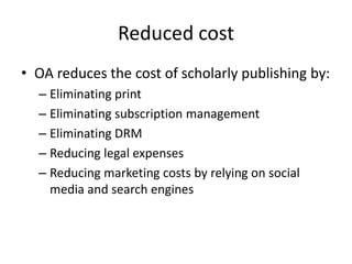 Reduced cost
• OA reduces the cost of scholarly publishing by:
  – Eliminating print
  – Eliminating subscription management
  – Eliminating DRM
  – Reducing legal expenses
  – Reducing marketing costs by relying on social
    media and search engines
 