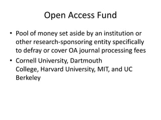Open Access Fund
• Pool of money set aside by an institution or
  other research-sponsoring entity specifically
  to defray or cover OA journal processing fees
• Cornell University, Dartmouth
  College, Harvard University, MIT, and UC
  Berkeley
 