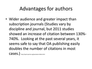 Advantages for authors
• Wider audience and greater impact than
  subscription journals (Studies vary by
  discipline and journal, but 2011 studies
  showed an increase of citation between 130%-
  740%. Looking at the past several years, it
  seems safe to say that OA publishing easily
  doubles the number of citations in most
  cases.)
        http://opcit.eprints.org/oacitation-biblio.html
 