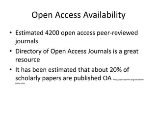 Open Access Availability
• Estimated 4200 open access peer-reviewed
  journals
• Directory of Open Access Journals is a great
  resource
• It has been estimated that about 20% of
  scholarly papers are published OA http://opcit.eprints.org/oacitation-
  biblio.html
 
