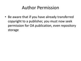 Author Permission
• Be aware that if you have already transferred
  copyright to a publisher, you must now seek
  permission for OA publication, even repository
  storage
 