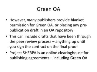 Green OA
• However, many publishers provide blanket
  permission for Green OA, or placing any pre-
  publication draft in an OA repository
• This can include drafts that have been through
  the peer review process – anything up until
  you sign the contract on the final proof
• Project SHERPA is an online clearinghouse for
  publishing agreements – including Green OA
 