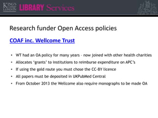 Research funder Open Access policies 
COAF inc. Wellcome Trust 
• WT had an OA policy for many years – now joined with other health charities 
• Allocates ‘grants’ to institutions to reimburse expenditure on APC’s 
• If using the gold route you must chose the CC-BY licence 
• All papers must be deposited in UKPubMed Central 
• From October 2013 the Wellcome also require monographs to be made OA 
 