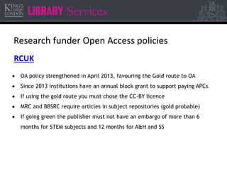 Research funder Open Access policies 
RCUK 
 OA policy strengthened in April 2013, favouring the Gold route to OA 
 Since 2013 institutions have an annual block grant to support paying APCs 
 If using the gold route you must chose the CC-BY licence 
 MRC and BBSRC require articles in subject repositories (gold probable) 
 If going green the publisher must not have an embargo of more than 6 
months for STEM subjects and 12 months for A&H and SS 
 
