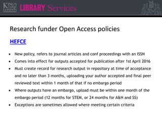 Research funder Open Access policies 
HEFCE 
 New policy, refers to journal articles and conf proceedings with an ISSN 
 Comes into effect for outputs accepted for publication after 1st April 2016 
 Must create record for research output in repository at time of acceptance 
and no later than 3 months, uploading your author accepted and final peer 
reviewed text within 1 month of that if no embargo period 
 Where outputs have an embargo, upload must be within one month of the 
embargo period (12 months for STEM, or 24 months for A&H and SS) 
 Exceptions are sometimes allowed where meeting certain criteria 
 