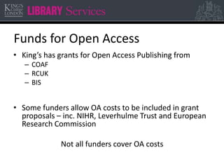 Funds for Open Access 
• King’s has grants for Open Access Publishing from 
– COAF 
– RCUK 
– BIS 
• Some funders allow OA costs to be included in grant 
proposals – inc. NIHR, Leverhulme Trust and European 
Research Commission 
Not all funders cover OA costs 
 