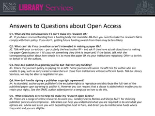 Answers to Questions about Open Access 
Q1. What are the consequences if I don’t make my research OA? 
A1. If you have received funding from a funding body that mandates OA then you need to make the research OA to 
comply with their policy. If you don’t, getting future funding awards from them may be less likely. 
Q2. What can I do if my co-authors aren’t interested in making a paper OA? 
A2. Talk with your co-authors – particularly the lead author/PI - and ask if they have actual objections to making 
the paper Open Access or if it’s just not something they think is important? If the latter, talk with the 
corresponding author about how simple it is to make the paper OA via your institutions repository. Offer to do this 
on behalf of all the authors. 
Q3. How do I publish in a gold OA journal but I haven’t any funding? 
A3. Check the journal’s policy on paying for an APC. Some journals will waive the APC fee for author who are 
unable to pay, such as early careers researchers or those from institutions without sufficient funds. Talk to Library 
Services, we may be able to negotiate for you. 
Q4. How do I handle signing a publisher copyright agreement? 
A4. As standard, authors grant publisher’s the exclusive rights to reproduce and distribute the full-text of the 
published paper upon agreeing to publish it. However you can request that a clause is added which enables you to 
retain your rights. See the SPARC author addendum for a template on how to do this. 
Q5. What resources exist to help me make my research open access? 
A5. There are a range of online resources to assist you, notably Sherpa Romeo and Sherpa FACT, for checking 
publisher policies and compliance. Librarians can help you understand what you are required to do and what your 
options are, advise and assist you with depositing full-text in Pure, and direct you to institutional funds where 
they exist and you are eligible. 
 