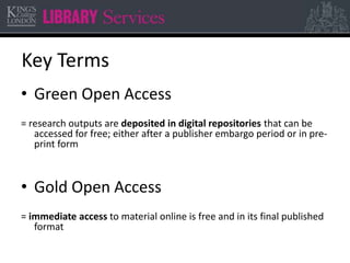Key Terms 
• Green Open Access 
= research outputs are deposited in digital repositories that can be 
accessed for free; either after a publisher embargo period or in pre-print 
form 
• Gold Open Access 
= immediate access to material online is free and in its final published 
format 
 