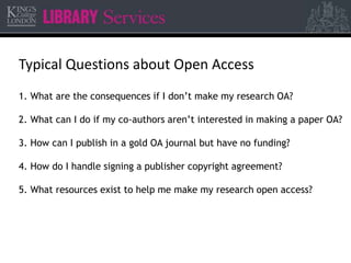 Typical Questions about Open Access 
1. What are the consequences if I don’t make my research OA? 
2. What can I do if my co-authors aren’t interested in making a paper OA? 
3. How can I publish in a gold OA journal but have no funding? 
4. How do I handle signing a publisher copyright agreement? 
5. What resources exist to help me make my research open access? 
 