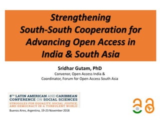 Strengthening
South-South Cooperation for
Advancing Open Access in
India & South Asia
Sridhar Gutam, PhD
Convenor, Open Access India &
Coordinator, Forum for Open Access South Asia
Buenos Aires, Argentina, 19-23 November 2018
 