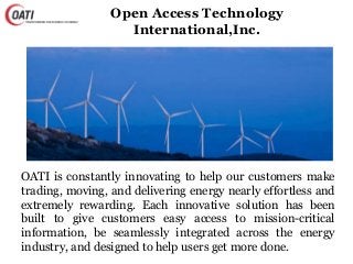 Open Access Technology
International,Inc.
OATI is constantly innovating to help our customers make
trading, moving, and delivering energy nearly effortless and
extremely rewarding. Each innovative solution has been
built to give customers easy access to mission-critical
information, be seamlessly integrated across the energy
industry, and designed to help users get more done.
 