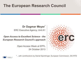 Dr Dagmar Meyer*
ERC Executive Agency, Unit A1
Open Access to Excellent Science - the
European Research Council's approach
Open Access Week at EPFL
24 October 2013
The European Research Council
*…with contributions by Daniel Spichtinger, European Commission, DG RTD
 