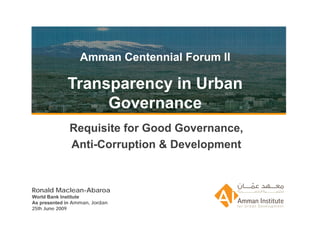 Amman Centennial Forum II

Transparency in Urban
     Governance
Requisite for Good Governance,
Anti-Corruption & Development


                     Ronald Macean-Abaroa
                          25th June 2009
                          Amman, Jordan
 