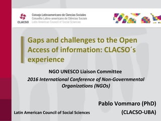 Gaps and challenges to the Open
Access of information: CLACSO´s
experience
NGO UNESCO Liaison Committee
2016 International Conference of Non-Governmental
Organizations (NGOs)
Pablo Vommaro (PhD)
(CLACSO-UBA)Latin American Council of Social Sciences
 