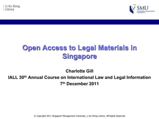 Open Access to Legal Materials in
                Singapore
                           Charlotte Gill
IALL 30th Annual Course on International Law and Legal Information
                        7th December 2011




           © Copyright 2011 Singapore Management University, Li Ka Shing Library. All Rights Reserved
 