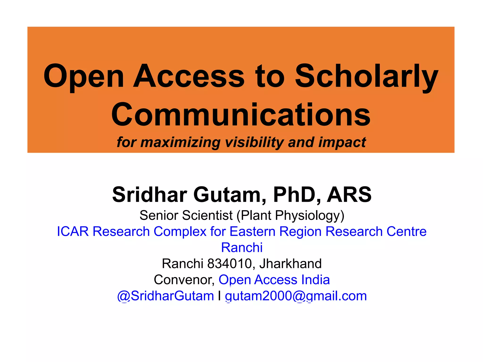 Open Access to Scholarly
Communications
for maximizing visibility and impact
Sridhar Gutam, PhD, ARS
Senior Scientist (Plant Physiology)
ICAR Research Complex for Eastern Region Research Centre
Ranchi
Ranchi 834010, Jharkhand
Convenor, Open Access India
@SridharGutam I gutam2000@gmail.com
 