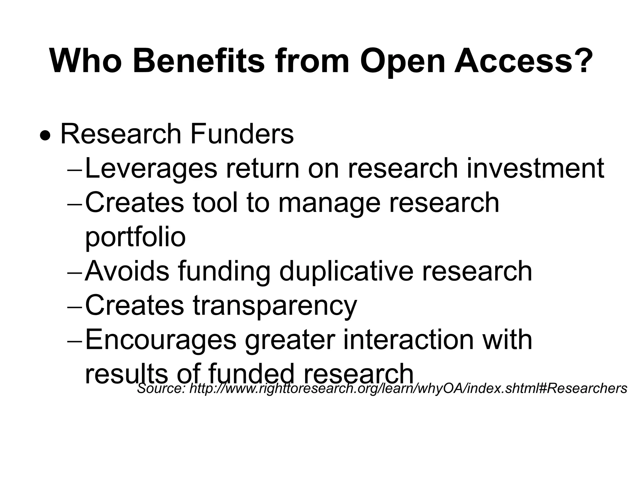 Who Benefits from Open Access?
 Research Funders
Leverages return on research investment
Creates tool to manage research
portfolio
Avoids funding duplicative research
Creates transparency
Encourages greater interaction with
results of funded researchSource: http://www.righttoresearch.org/learn/whyOA/index.shtml#Researchers
 